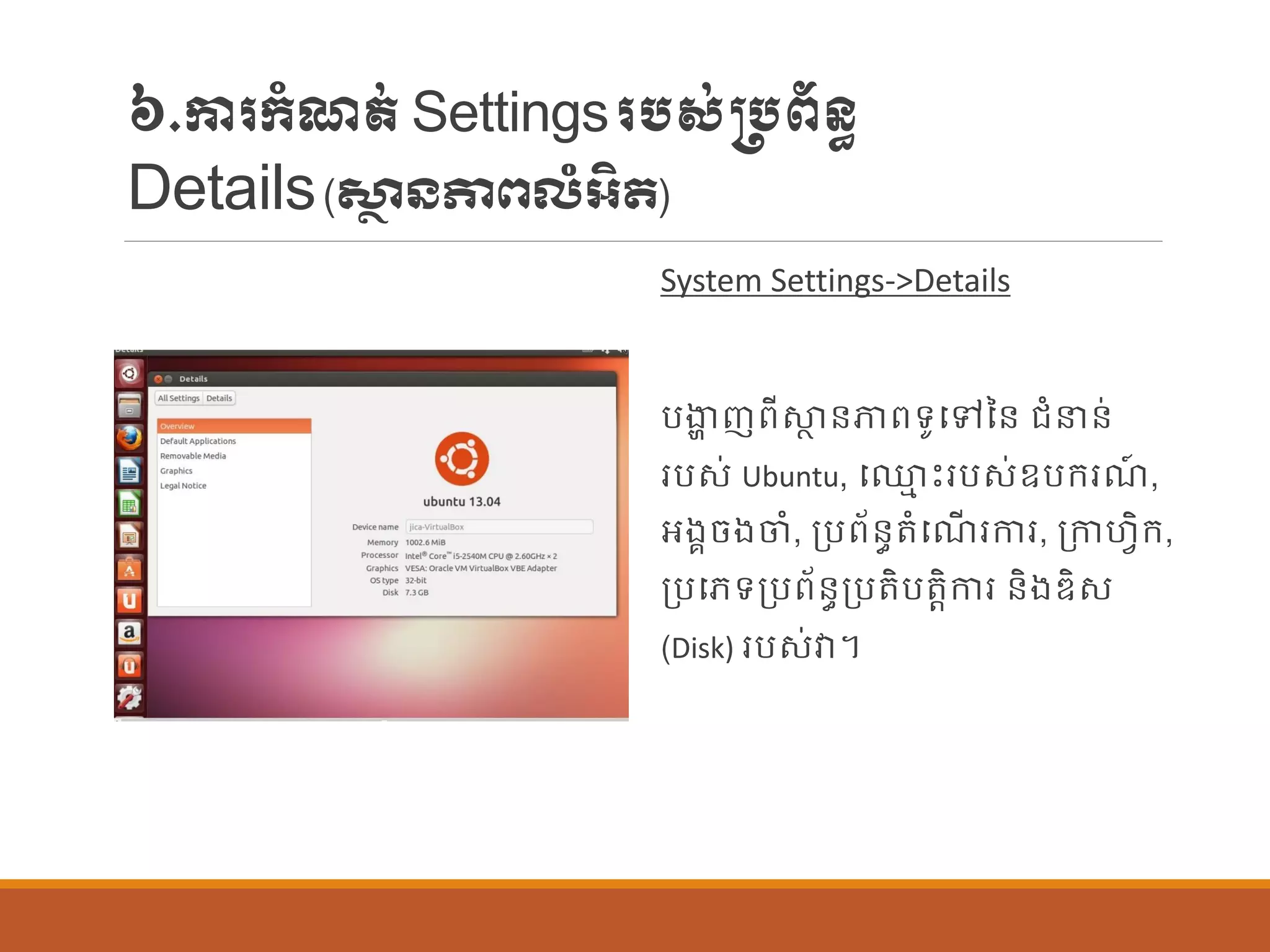 ៦.ការក្ាំែត់Settingsរបស់្បព័ន្ធ
Details(សា្ថ ៃភាពលំអិត)
System Settings->Details
បងាា ញពីស្ថា ន្ភាពទូបៅនន្ រាំនន្់
របស់ Ubuntu, ប្ម េះរបស់ឧបក្រែ៍ ,
អងគចងចាំ, ប្បព័ន្ធតាំបែើ រការ, ប្កាហែិក្,
ប្បបេទប្បព័ន្ធប្បតិបតតិការ ន្ិងឌិស
(Disk) របស់វា។
 