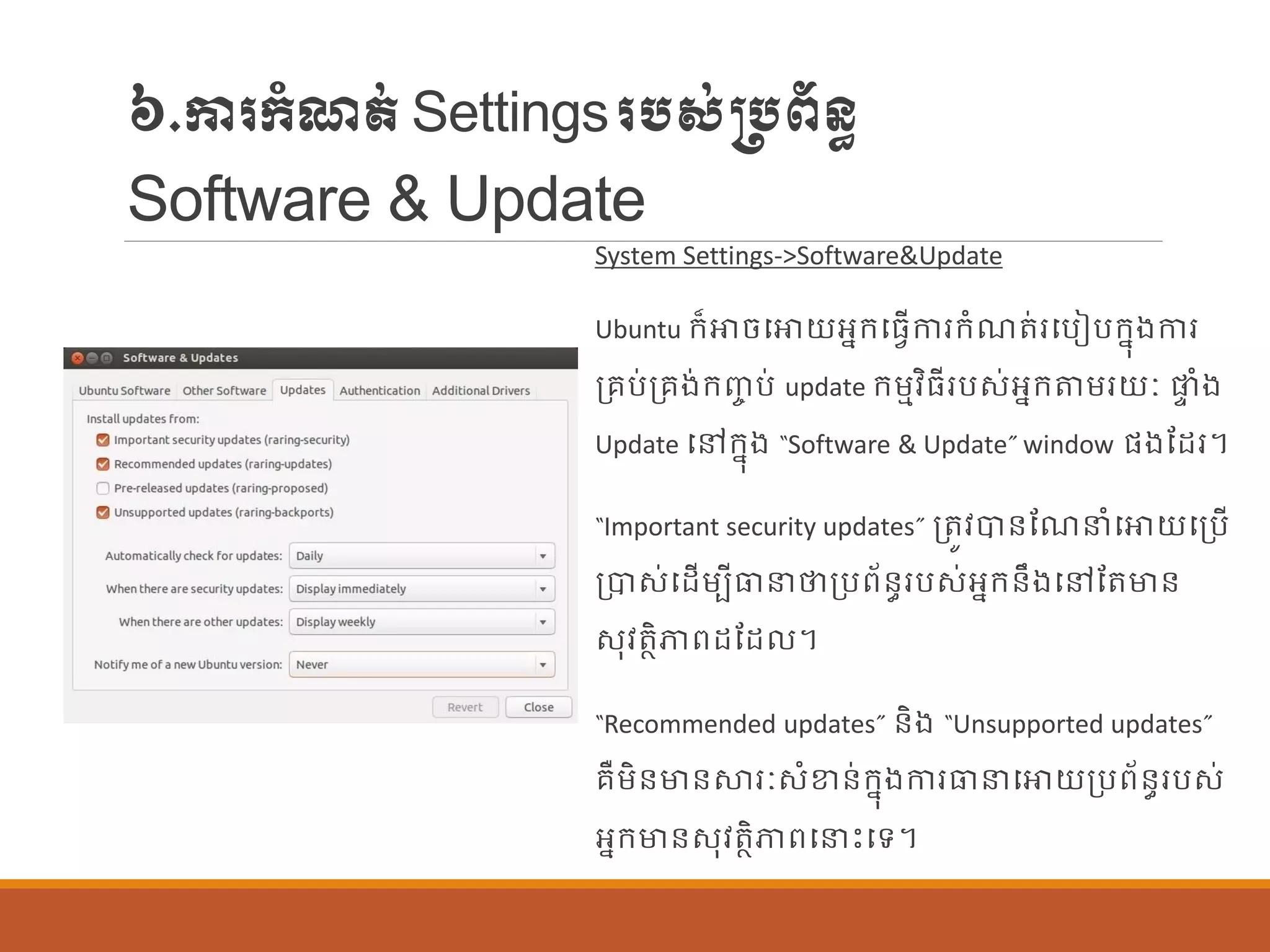 ៦.ការក្ាំែត់Settingsរបស់្បព័ន្ធ
Software & Update
System Settings->Software&Update
Ubuntu ក្៏ោចបោយអនក្បធែើការក្ាំែត់របបៀបក្នុងការ
ប្រប់ប្រង់ក្ញ្ច ប់ update ក្ម្មវិធីរបស់អនក្តម្រយៈ ផ្ទ ាំង
Update បៅក្នុង “Software & Update” window ផ្ងណដរ។
“Important security updates” ប្តូវបាន្ណែនាំបោយបប្បើ
ប្បាស់បដើម្បីធានថាប្បព័ន្ធរបស់អនក្ន្ឹងបៅណតមាន្
សុវតាិភាពដណដ ។
“Recommended updates” ន្ិង “Unsupported updates”
រឺម្ិន្មាន្ស្ថរៈសាំខាន្់ក្នុងការធានបោយប្បព័ន្ធរបស់
អនក្មាន្សុវតាិភាពបនេះបទ។
 
