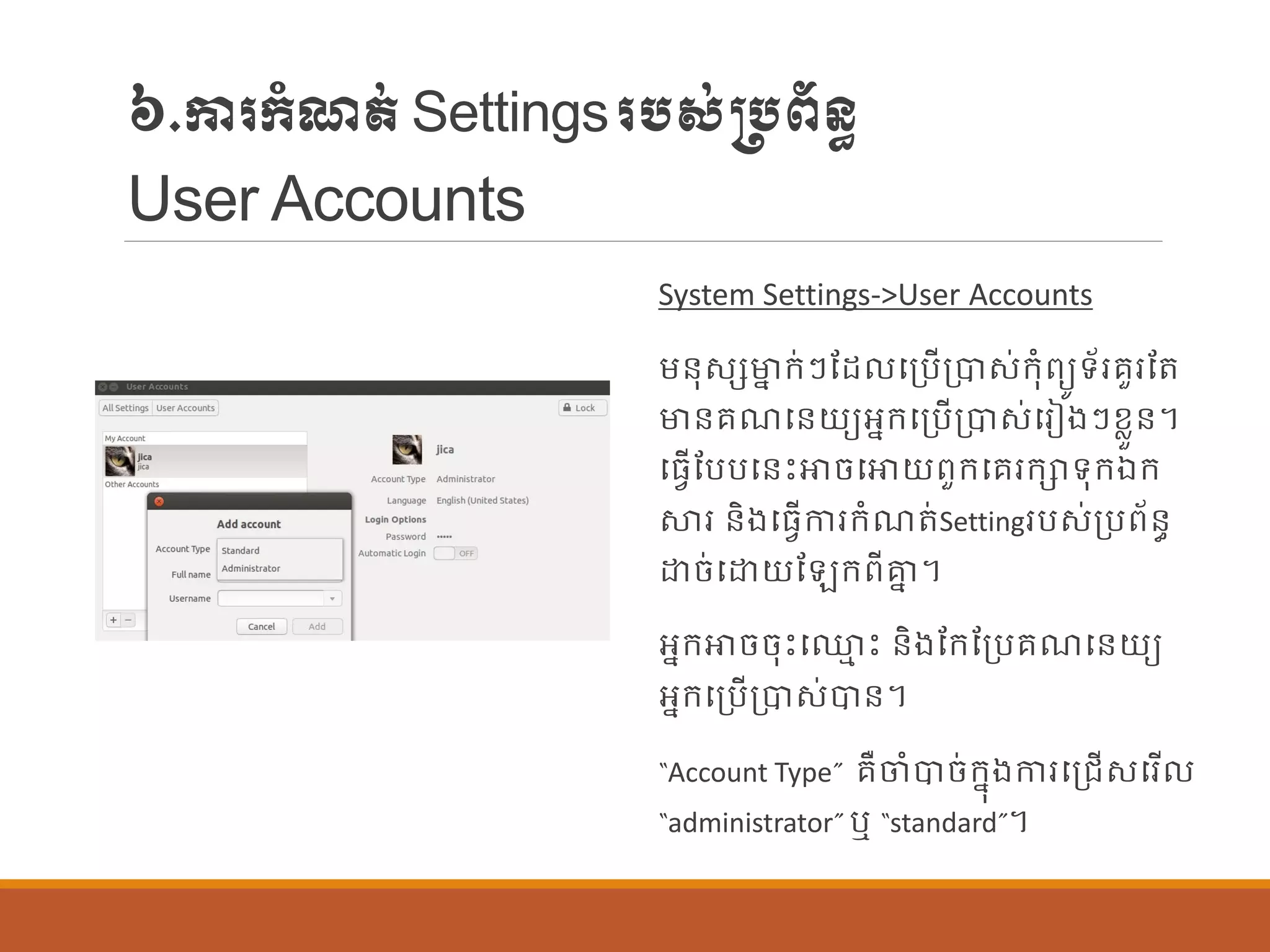 ៦.ការក្ាំែត់Settingsរបស់្បព័ន្ធ
User Accounts
System Settings->User Accounts
ម្ន្ុសេមាន ក្់ៗណដ បប្បើប្បាស់ក្ុាំពយូទ័ររួរណត
មាន្រែបន្យយអនក្បប្បើប្បាស់បរៀងៗខលួន្។
បធែើណបបបន្េះោចបោយពួក្បររក្ាទុក្ឯក្
ស្ថរ ន្ិងបធែើការក្ាំែត់Settingរបស់ប្បព័ន្ធ
ោច់បោយណ ក្ពីាន ។
អនក្ោចចុេះប្ម េះ ន្ិងណក្ណប្បរែបន្យយ
អនក្បប្បើប្បាស់បាន្។
“Account Type” រឺចាំបាច់ក្នុងការបប្រើសបរើ
“administrator” ឬ “standard”។
 