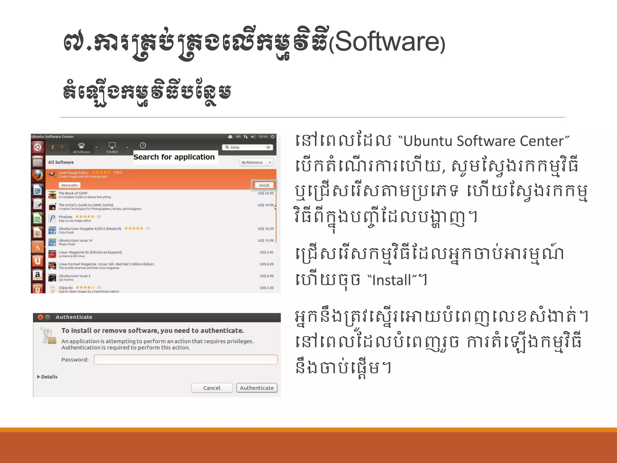 ៧.ការ្រប់្រងបលើក្ម្មវិធី(Software)
តាំប ើងក្ម្មវិធីបណន្ែម្
បៅបព ណដ “Ubuntu Software Center”
បបើក្តាំបែើ រការបហើយ, សូម្ណសែងរក្ក្ម្មវិធី
ឬបប្រើសបរើសតម្ប្បបេទ បហើយណសែងរក្ក្ម្ម
វិធីពីក្នុងបញ្ច ីណដ បងាា ញ។
បប្រើសបរើសក្ម្មវិធីណដ អនក្ចប់ោរម្មែ៍
បហើយចុច “Install”។
អនក្ន្ឹងប្តូវបសនើរបោយបាំបពញប ខសាំងាត់។
បៅបព ណដ បាំបពញរួច ការតាំប ើងក្ម្មវិធី
ន្ឹងចប់បផ្តើម្។
 