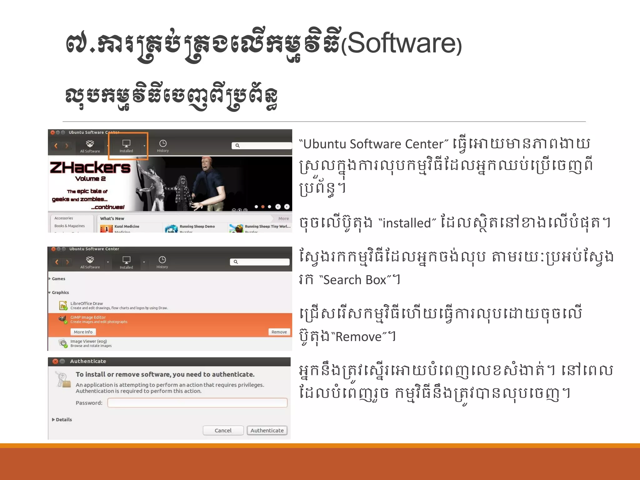 ៧.ការ្រប់្រងបលើក្ម្មវិធី(Software)
លុបក្ម្មវិធីបចញពី្បព័ន្ធ
“Ubuntu Software Center” បធែើបោយមាន្ភាពងាយ
រសួ ក្នុងការ ុបក្ម្មវិធីណដ អនក្ឈប់បប្បើបចញពី
ប្បព័ន្ធ។
ចុចប ើបូតុង “installed” ណដ សាិតបៅខាងប ើបាំផ្ុត។
ណសែងរក្ក្ម្មវិធីណដ អនក្ចង់ ុប តម្រយៈប្បអប់ណសែង
រក្ “Search Box”។
បប្រើសបរើសក្ម្មវិធីបហើយបធែើការ ុបបោយចុចប ើ
បូតុង“Remove”។
អនក្ន្ឹងប្តូវបសនើរបោយបាំបពញប ខសាំងាត់។ បៅបព
ណដ បាំបពញរួច ក្ម្មវិធីន្ឹងប្តូវបាន្ ុបបចញ។
 