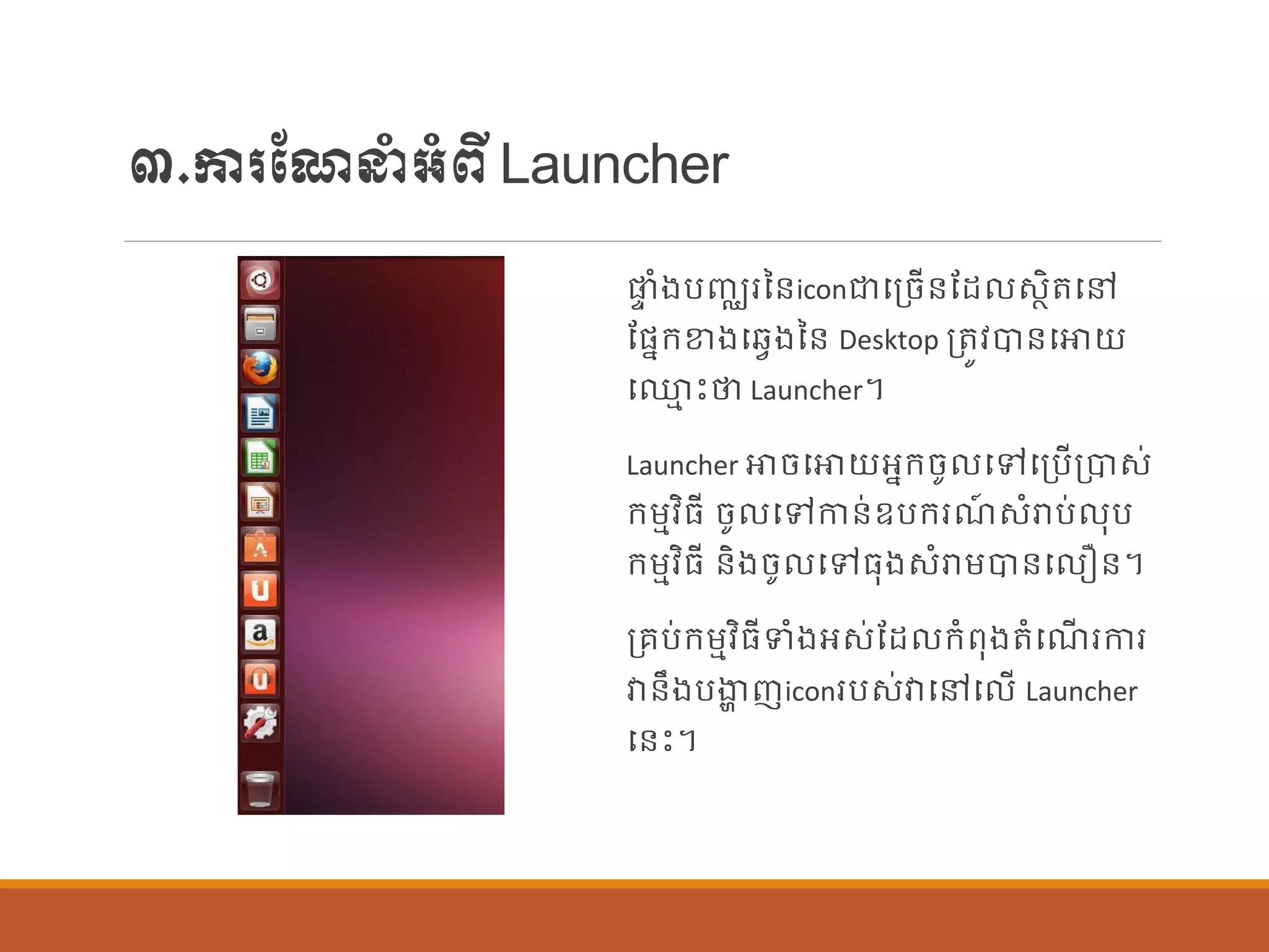 ៣.ការណែនាំអាំពីLauncher
ផ្ទ ាំងបញ្ឈរនន្iconជាបប្ចើន្ណដ សាិតបៅ
ណផ្នក្ខាងបវែងនន្ Desktop ប្តូវបាន្បោយ
ប្ម េះថា Launcher។
Launcher ោចបោយអនក្ចូ បៅបប្បើប្បាស់
ក្ម្មវិធី ចូ បៅកាន្់ឧបក្រែ៍ សាំរាប់ ុប
ក្ម្មវិធី ន្ិងចូ បៅធុងសាំរាម្បាន្ប ឿន្។
ប្រប់ក្ម្មវិធីទាំងអស់ណដ ក្ាំពុងតាំបែើ រការ
វាន្ឹងបងាា ញiconរបស់វាបៅប ើ Launcher
បន្េះ។
 