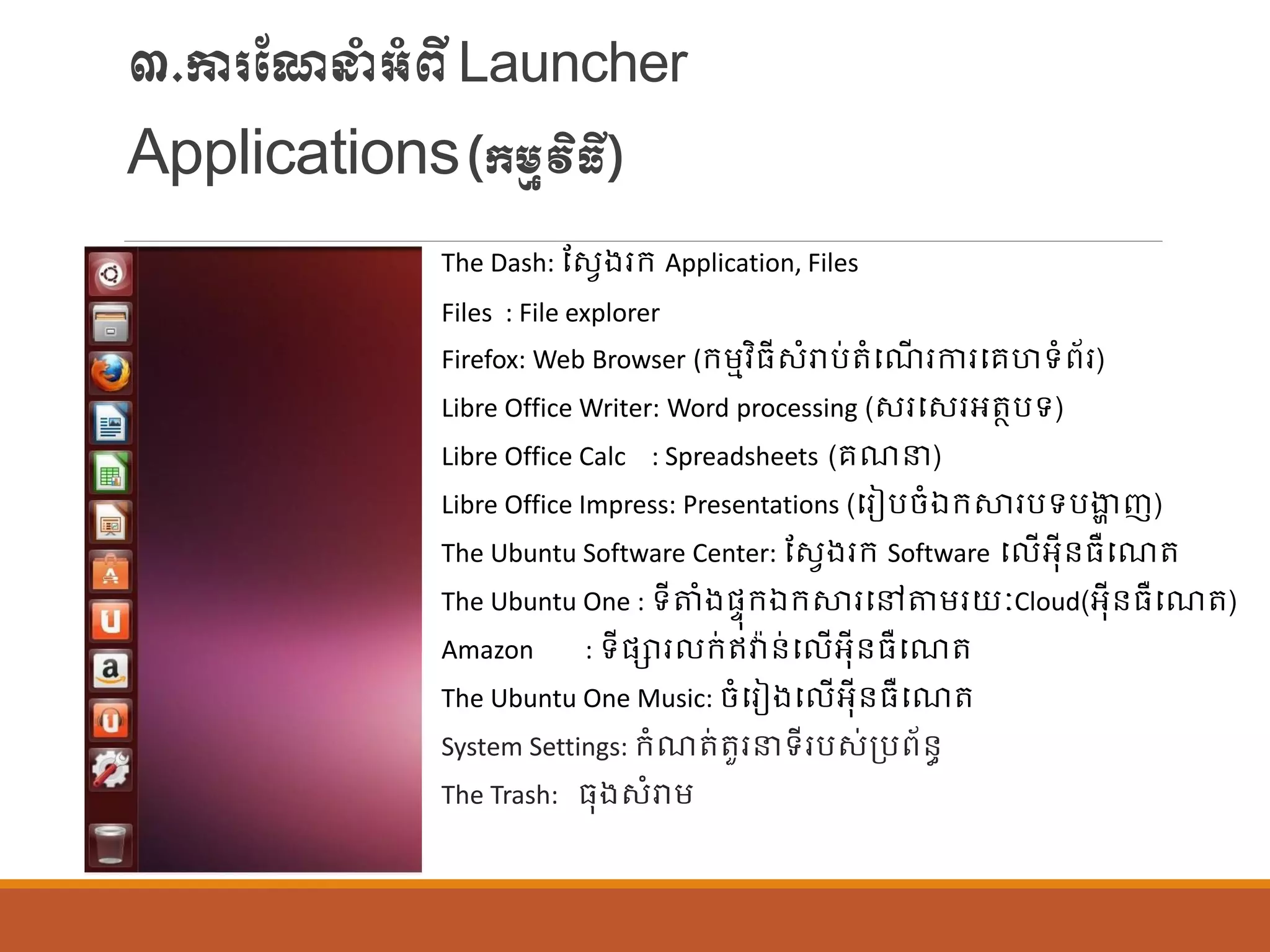 ៣.ការណែនាំអាំពីLauncher
Applications(ក្ម្មវិធី)
The Dash: ណសែងរក្ Application, Files
Files : File explorer
Firefox: Web Browser (ក្ម្មវិធីសាំរាប់តាំបែើ រការបរហទាំព័រ)
Libre Office Writer: Word processing (សរបសរអតាបទ)
Libre Office Calc : Spreadsheets (រែន)
Libre Office Impress: Presentations (បរៀបចាំឯក្ស្ថរបទបងាា ញ)
The Ubuntu Software Center: ណសែងរក្ Software ប ើអុីន្ធឺបែត
The Ubuntu One : ទីតាំងផ្ទុក្ឯក្ស្ថរបៅតម្រយៈCloud(អុីន្ធឺបែត)
Amazon : ទីផ្ារ ក្់ឥវា៉ាន្់ប ើអុីន្ធឺបែត
The Ubuntu One Music: ចាំបរៀងប ើអុីន្ធឺបែត
System Settings: ក្ាំែត់តួរនទីរបស់ប្បព័ន្ធ
The Trash: ធុងសាំរាម្
 