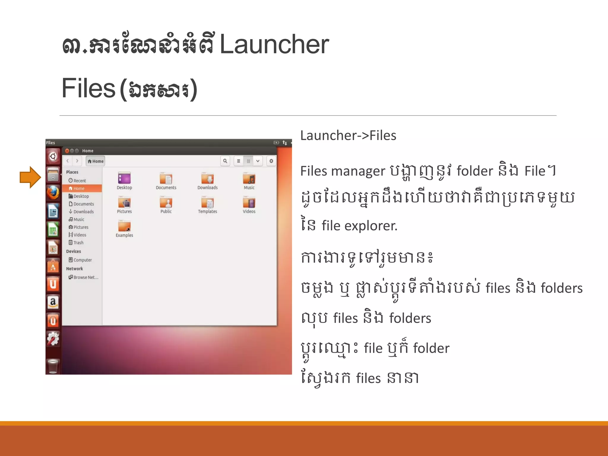 ៣.ការណែនាំអាំពីLauncher
Files(ឯក្សារ)
Launcher->Files
Files manager បងាា ញន្ូវ folder ន្ិង File។
ដូចណដ អនក្ដឹងបហើយថាវារឺជាប្បបេទម្ួយ
នន្ file explorer.
ការងារទូបៅរួម្មាន្៖
ចម្លង ឬ ផ្ល ស់បតូរទីតាំងរបស់ files ន្ិង folders
ុប files ន្ិង folders
បតូរប្ម េះ file ឬក្៏ folder
ណសែងរក្ files នន
 