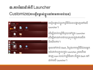 ៣.ការណែនាំអាំពីLauncher
Customize(ការបធវើបមាា ស់បតូរបៅតម្ការចង់ាន្)
របបៀបផ្ល ស់បតូរក្ម្មវិធីណដ បងាា ញបៅប ើ
Launcher។
បដើម្បីោក្់ក្ម្មវិធីម្ួយបៅក្នុង Launcher
បដើម្បីមាន្ភាពងាយរសួ ក្នុងការបបើក្
ដាំបែើ រការ។
ចូ បៅកាន្់ Dash, ណសែងរក្ក្ម្មវិធីណដ អនក្
ចង់ោក្់បញ្ចូ ក្នុង Launcher, រួចបហើយ
ទញ icon របស់ក្ម្មវិធីបនេះពីក្នុង Dash បៅ
ោក្់ប ើ Launcher។
 