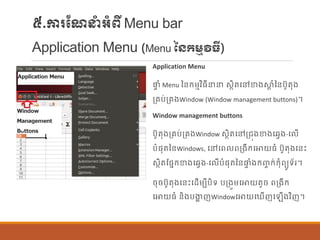 ៥.ការណែនាំអាំពីMenu bar
Application Menu (Menu នៃកម្មវិធី)
Application Menu
ផ្ទ ាំ Menu នន្ក្ម្មវិធីនន សាិតបៅខាងស្ថត ាំនន្បូតុង
ប្រប់ប្រងWindow (Window management buttons)។
Window management buttons
បូតុងប្រប់ប្រងWindow សាិតបៅប្រុងខាងបវែង-ប ើ
បាំផ្ុតនន្Windows, បៅបព ពប្ងីក្បោយធាំ បូតុងបន្េះ
សាិតណផ្នក្ខាងបវែង-ប ើបាំផ្ុតនន្ផ្ទ ាំងក្ញ្ច ក្់ក្ុាំពយូទ័រ។
ចុចបូតុងបន្េះបដើម្បីបិទ បប្ងួម្បោយតូច ពប្ងីក្
បោយធាំ ន្ិងបងាា ញWindowបោយប ើញប ើងវិញ។
 