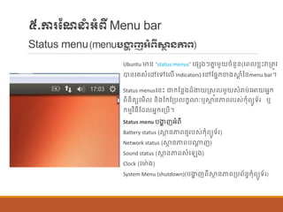 ៥.ការណែនាំអាំពីMenu bar
Status menu(menuបង្ហា ញអំពីសា្ថ ៃភាព)
Ubuntu មាន្ “status menus” បផ្េងៗាន ម្ួយចាំន្ួន្(បព ខលេះវាប្តូវ
បាន្បរសាំបៅបៅប ើ Indicators) បៅណផ្នក្ខាងស្ថត ាំនន្menu bar។
Status menusបន្េះ ជាក្ណន្លងដ៏ងាយរសួ ម្ួយសាំរាប់បោយអនក្
ពិន្ិតយបម្ើ ន្ិងណក្ណប្ប ក្ខែៈឬស្ថា ន្ភាពរបស់ក្ុាំពយូទ័រ ឬ
ក្ម្មវិធីណដ អនក្បប្បើ។
Status menu បងាា ញអាំពី
Battery status (ស្ថា ន្ភាពថ្មរបស់ក្ុាំពយូទ័រ)
Network status (ស្ថា ន្ភាពបណាត ញ)
Sound status (ស្ថា ន្ភាពសាំប ង)
Clock (បមា៉ា ង)
System Menu (shutdown)(បងាា ញពីស្ថា ន្ភាពប្បព័ន្ធក្ុាំពយូទ័រ)
 