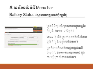 ៥.ការណែនាំអាំពីMenu bar
Battery Status (សា្ថ ៃភាពថ្មរបស់កំពយូទ័រ)
ប្តួតពិន្ិតយប ើស្ថា ន្ភាពបញ្ចូ ថ្មនន្
ក្ុាំពយូទ័រ laptop របស់អនក្។
Menu បន្េះន្ឹងប្តូវបាន្លាក្់បបើសិន្ជា
ថ្មនន្ក្ុាំពយូទ័របញ្ចូ ម្ិន្ចូ ។
អនក្ក្៏ោចក្ាំែត់ការប្រប់ប្រងប ើ
ថាម្ព (Power Management) ក្នុង
ការបប្បើប្បាស់បាន្ផ្ងណដរ។
 