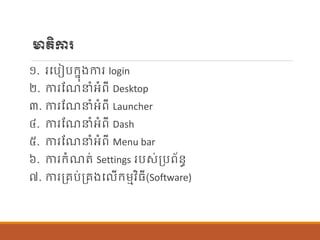 មាតិការ
១. របបៀបក្នុងការ login
២. ការណែនាំអាំពី Desktop
៣. ការណែនាំអាំពី Launcher
៤. ការណែនាំអាំពី Dash
៥. ការណែនាំអាំពី Menu bar
៦. ការក្ាំែត់ Settings របស់ប្បព័ន្ធ
៧. ការប្រប់ប្រងប ើក្ម្មវិធី(Software)
 