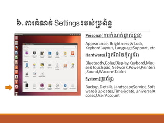 ៦.ការក្ាំែត់Settingsរបស់្បព័ន្ធ
Personal(ការក្ាំែត់ផ្ទ ់ខលួន្)
Appearance, Brightness & Lock,
KeybordLayout, LanguageSupport, etc
Hardware(ណផ្នក្រឹងនន្ក្ុាំពយូទ័រ)
Bluetooth,Coler,Display,Keybord,Mou
se&Touchpad,Network,Power,Printers
,Sound,WacormTablet
System(ប្បព័ន្ធ)
Backup,Details,LandscapeService,Soft
ware&Updates,Time&date,UniversalA
ccess,UserAccount
 