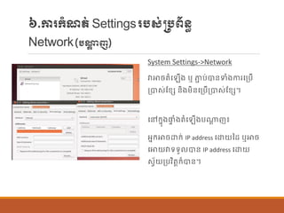៦.ការក្ាំែត់Settingsរបស់្បព័ន្ធ
Network(បណ្តត ញ)
System Settings->Network
វាោចតាំប ើង ឬ ភាា ប់បាន្ទាំងការបប្បើ
ប្បាស់ណខេ ន្ិងម្ិន្បប្បើប្បាស់ណខេ។
បៅក្នុងផ្ទ ាំងតាំប ើងបណាត ញ៖
អនក្ោចោក្់ IP address បោយនដ ឬោច
បោយវាទទួ បាន្ IP address បោយ
សែ័យប្បវិតតក្៏បាន្។
 