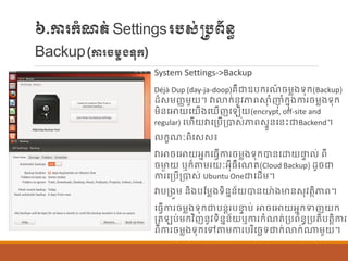 ៦.ការក្ាំែត់Settingsរបស់្បព័ន្ធ
Backup(ការចម្ាងទុក្)
System Settings->Backup
Déjà Dup (day-ja-doop)រឺជាឧបក្រែ៍ ចម្លងទុក្(Backup)
ដ៏សម្ញ្ញម្ួយ។ វាលាក្់ន្ូវភាពស្ថុ ាំញុ ាំក្នុងការចម្លងទុក្
ម្ិន្បោយបយើងប ើញប ើយ(encrypt, off-site and
regular) បហើយវាបប្បើប្បាស់ភាពសទួន្បន្េះជាBackend។
ក្ខែៈពិបសស៖
វាោចបោយអនក្បធែើការចម្លងទុក្បាន្បោយផ្ទ ់ ពី
ចមាៃ យ ឬក្៏តម្រយៈអុីធឺបែត(Cloud Backup) ដូចជា
ការបប្បើប្បាស់ Ubuntu Oneជាបដើម្។
វាបប្ងួម្ ន្ិងបណម្លងទិន្នន្័យបាន្យ៉ាងមាន្សុវតាិភាព។
បធែើការចម្លងទុក្ជាបន្តរបនទ ប់ ោចបោយអនក្ទញយក្
ប្ត ប់ម្ក្វិញន្ូវទិន្នន្័យឬការក្ាំែត់ប្បព័ន្ធប្បតិបតតិការ
ពីការចម្លងទុក្បៅតម្ការបរិបចេទជាក្់លាក្់ណាម្ួយ។
 