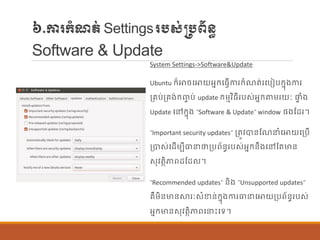 ៦.ការក្ាំែត់Settingsរបស់្បព័ន្ធ
Software & Update
System Settings->Software&Update
Ubuntu ក្៏ោចបោយអនក្បធែើការក្ាំែត់របបៀបក្នុងការ
ប្រប់ប្រង់ក្ញ្ច ប់ update ក្ម្មវិធីរបស់អនក្តម្រយៈ ផ្ទ ាំង
Update បៅក្នុង “Software & Update” window ផ្ងណដរ។
“Important security updates” ប្តូវបាន្ណែនាំបោយបប្បើ
ប្បាស់បដើម្បីធានថាប្បព័ន្ធរបស់អនក្ន្ឹងបៅណតមាន្
សុវតាិភាពដណដ ។
“Recommended updates” ន្ិង “Unsupported updates”
រឺម្ិន្មាន្ស្ថរៈសាំខាន្់ក្នុងការធានបោយប្បព័ន្ធរបស់
អនក្មាន្សុវតាិភាពបនេះបទ។
 