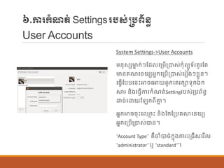 ៦.ការក្ាំែត់Settingsរបស់្បព័ន្ធ
User Accounts
System Settings->User Accounts
ម្ន្ុសេមាន ក្់ៗណដ បប្បើប្បាស់ក្ុាំពយូទ័ររួរណត
មាន្រែបន្យយអនក្បប្បើប្បាស់បរៀងៗខលួន្។
បធែើណបបបន្េះោចបោយពួក្បររក្ាទុក្ឯក្
ស្ថរ ន្ិងបធែើការក្ាំែត់Settingរបស់ប្បព័ន្ធ
ោច់បោយណ ក្ពីាន ។
អនក្ោចចុេះប្ម េះ ន្ិងណក្ណប្បរែបន្យយ
អនក្បប្បើប្បាស់បាន្។
“Account Type” រឺចាំបាច់ក្នុងការបប្រើសបរើ
“administrator” ឬ “standard”។
 
