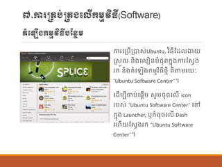 ៧.ការ្រប់្រងបលើក្ម្មវិធី(Software)
តាំប ើងក្ម្មវិធីបណន្ែម្
ការបប្បើប្បាស់Ubuntu, វិធីណដ ងាយ
រសួ ន្ិងប ឿន្បាំផ្ុតក្នុងការណសែង
រក្ ន្ិងតាំប ើងក្ម្មវិធីថ្មី រឺតម្រយៈ
“Ubuntu Software Center”។
បដើម្បីចប់បផ្តើម្ សូម្ចុចប ើ icon
របស់ “Ubuntu Software Center” បៅ
ក្នុង Launcher, ឬក្៏ចុចប ើ Dash
បហើយណសែងរក្ “Ubuntu Software
Center”។
 