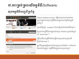 ៧.ការ្រប់្រងបលើក្ម្មវិធី(Software)
លុបក្ម្មវិធីបចញពី្បព័ន្ធ
“Ubuntu Software Center” បធែើបោយមាន្ភាពងាយ
រសួ ក្នុងការ ុបក្ម្មវិធីណដ អនក្ឈប់បប្បើបចញពី
ប្បព័ន្ធ។
ចុចប ើបូតុង “installed” ណដ សាិតបៅខាងប ើបាំផ្ុត។
ណសែងរក្ក្ម្មវិធីណដ អនក្ចង់ ុប តម្រយៈប្បអប់ណសែង
រក្ “Search Box”។
បប្រើសបរើសក្ម្មវិធីបហើយបធែើការ ុបបោយចុចប ើ
បូតុង“Remove”។
អនក្ន្ឹងប្តូវបសនើរបោយបាំបពញប ខសាំងាត់។ បៅបព
ណដ បាំបពញរួច ក្ម្មវិធីន្ឹងប្តូវបាន្ ុបបចញ។
 