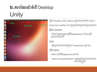 ២.ការណែនាំអាំពីDesktop
Unity
ផ្ទ ាំង Desktop របស់ Ubuntu ប្តូវបាន្បៅថា Unity។
Unity User Interface បន្េះផ្ទុក្ន្ូវធាតុម្ួយចាំន្ួន្ដូចជា៖
ផ្ទ ាំង Launcher
សាំរាប់បងាា ញន្ូវក្ម្មវិធី(Application) ណដ បប្បើ
ប្បាស់ជាប្បចាំ
Dash
បប្បើប្បាស់សាំរាប់ណសែងរក្ Application ឬក្៏ file
ផ្ទ ាំង Menu
• Menu នន្វិធី(Application)នន
• Status menus(shutdown) បងាា ញពីស្ថា ន្ភាពនន
របស់ក្ុាំពយូទ័រ
 