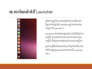 ៣.ការណែនាំអាំពីLauncher
ផ្ទ ាំងបញ្ឈរនន្iconជាបប្ចើន្ណដ សាិតបៅ
ណផ្នក្ខាងបវែងនន្ Desktop ប្តូវបាន្បោយ
ប្ម េះថា Launcher។
Launcher ោចបោយអនក្ចូ បៅបប្បើប្បាស់
ក្ម្មវិធី ចូ បៅកាន្់ឧបក្រែ៍ សាំរាប់ ុប
ក្ម្មវិធី ន្ិងចូ បៅធុងសាំរាម្បាន្ប ឿន្។
ប្រប់ក្ម្មវិធីទាំងអស់ណដ ក្ាំពុងតាំបែើ រការ
វាន្ឹងបងាា ញiconរបស់វាបៅប ើ Launcher
បន្េះ។
 