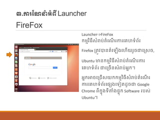 ៣.ការណែនាំអាំពីLauncher
FireFox
Launcher->FireFox
ក្ម្មវិធីសាំរាប់តាំបែើ រការបរហទាំព័រ
Firefox ប្តូវបាន្តាំប ើងបហើយរួចជាបរសច,
Ubuntu មាន្ក្ម្មវិធីសាំរាប់តាំបែើ រការ
បរហទាំព័រ ជាបប្ចើន្សាំរាប់អនក្។
អនក្ោចបប្រើសយក្ក្ម្មវិធីសាំរាប់តាំបែើ រ
ការបរហទាំព័របផ្េងបទៀតដូចជា Google
Chrome ពីក្នុងទីតាំងផ្ទុក្ Software របស់
Ubuntu។
 