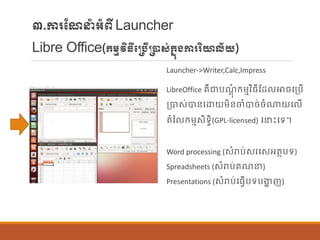 ៣.ការណែនាំអាំពីLauncher
Libre Office(ក្ម្មវិធីប្បើ្ាស់ក្នុងការរិយាល័យ)
Launcher->Writer,Calc,Impress
LibreOffice រឺជាបែតុាំ ក្ម្មវិធីណដ ោចបប្បើ
ប្បាស់បាន្បោយម្ិន្ចាំបាច់ចាំណាយប ើ
តាំន ក្ម្មសិទធិ(GPL-licensed) បនេះបទ។
Word processing (សាំរាប់សរបសអតាបទ)
Spreadsheets (សាំរាប់រែន)
Presentations (សាំរាប់បធែើបទបងាា ញ)
 