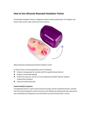 How to Use Ultrassist Neonatal Intubation Trainer
The Neonatal Intubation Trainer is designed to perfect medical professionals' ET intubation and
Gastric Tube Insertion skills, which the clinical requires.
https://ultrassist.net/products/neonatal-intubation-trainer
In clinical, there are some preparations prior to intubation.
 Prepare a laryngoscope for neonates with the supplied airway lubricant
 Prepare a resuscitation gasbag
 Confirm the tube size, such as a 2.5 mm Endotracheal tube(ET tube) for newborn
endotracheal intubation
 Spray the Endotracheal tube
Endotracheal(ET) Intubation:
A laryngoscope device is used to help visualize the airway, and the endotracheal tube is inserted
into the trachea through the mouth to the larynx. By inflating the endotracheal tube, observe the
two small balloons for adjustment and confirmation to ensure that the tube is correct.
 