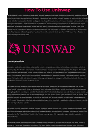 How To Use Uniswap
The Decentralized Finance market is one of the largest segments of the blockchain-based economy and certainly one of the most attractive
venues for monetization and passive income generation. The sector has been attracting throngs of users with its vast functionality that allows
them to stake their assets or place them into liquidity pools in exchange for rewards. Among the many protocols and automated market maker
exchanges that have taken a significant foothold on the market is the Uniswap exchange, a major player on the AMM arena. The biggest
question that usually arises in the minds of all users who have heard of the possibilities offered by the Uniswap exchange is how to use
Uniswap. Another, more important question, that should be explored is what is Uniswap in the first place and how to buy on Uniswap native
assets that give access to the exchange’s many functions. However, the core understanding of what an AMM is and what it offers can be
found in exploring how Uniswap works.
Uniswap Review
Uniswap is a new breed of decentralized exchanges that works in a completely decentralized fashion without any centralized authority or
governing entity. This allows the exchange to be free of ownership and encompassment within a single entity. This also gives Uniswap the
ability to operated as an Automated Liquidity Provider. Uniswap itself started off in 2018 as a solution built using the Ethereum blockchain
network. This means that all ERC-20 and other compatible standard tokens are operable on Uniswap. The Uniswap protocol is fully open
source, which implies that its code is open to anyone with enough coding experience to copy and build solutions that would allow users to
issue their own tokens and list them on Uniswap for free.
The Uniswap exchange is not profit-driven as most centralized exchanges, meaning that all commissions on it are lower than on other
venues. Another important benefit is that the decentralized nature of Uniswap allows all users to retain control of their funds and balances,
meaning the platform is essentially non-custodial. The added benefit of the decentralized approach is speed, which Uniswap can boast in full,
making all transactions on it faster than on centralized exchanges. The risks are also lowered by the decentralized nature of Uniswap, since
the chance of it being hacked is minimal and the fact that all user private keys are in the custody of the users means that their wallets are
safe. At present, Uniswap is one of the leading decentralized exchanges on the market with a capitalization and turnover reaching around $3
billion according to the latest estimates.
The Uniswap exchange is automated and works using two major types of smart contracts – the Exchange and the Factory contract. These
smart contracts regulate all operations on the blockchain of the exchange and are responsible for transfers of tokens and the addition of new
assets to the list. The The availability of liquidity on the Uniswap exchange is one of its biggest advantages, since it is regulated in an
automated fashion.
The exchange operates automated liquidity pools to solve the shortage of liquidity by attracting users to add their own assets to pools in
exchange for a percentage of transaction commissions. The assets listed on the exchange are allocated dedicated pools, which users
 