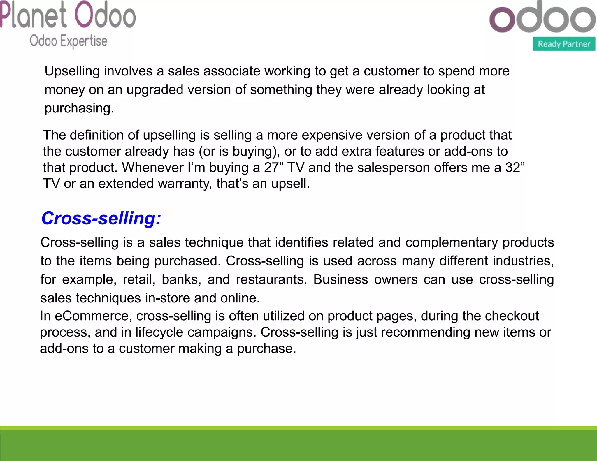 The definition of upselling is selling a more expensive version of a product that
the customer already has (or is buying), or to add extra features or add-ons to
that product. Whenever I’m buying a 27” TV and the salesperson offers me a 32”
TV or an extended warranty, that’s an upsell.
Upselling involves a sales associate working to get a customer to spend more
money on an upgraded version of something they were already looking at
purchasing.
Cross-selling:
Cross-selling is a sales technique that identifies related and complementary products
to the items being purchased. Cross-selling is used across many different industries,
for example, retail, banks, and restaurants. Business owners can use cross-selling
sales techniques in-store and online.
In eCommerce, cross-selling is often utilized on product pages, during the checkout
process, and in lifecycle campaigns. Cross-selling is just recommending new items or
add-ons to a customer making a purchase.
 
