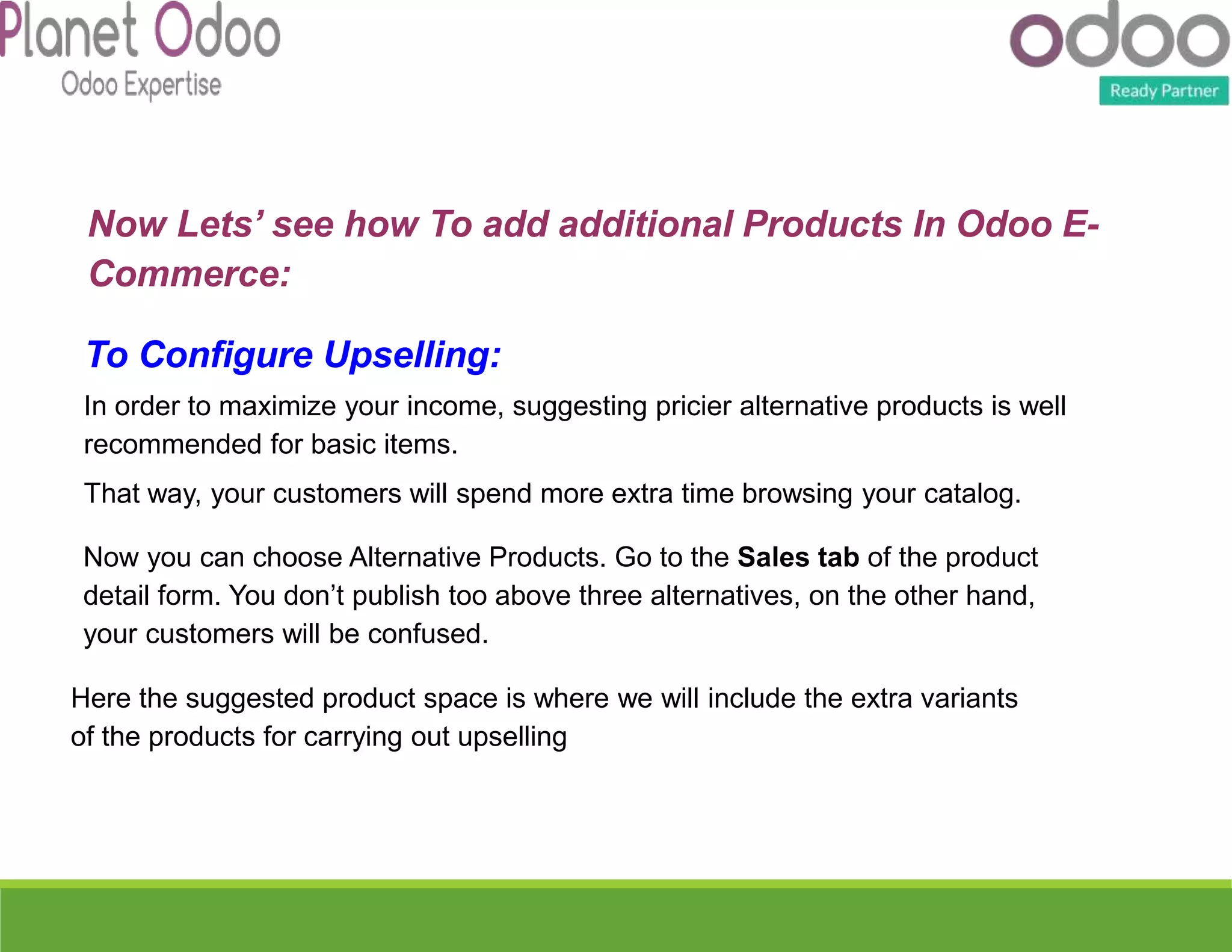 To Configure Upselling:
In order to maximize your income, suggesting pricier alternative products is well
recommended for basic items.
That way, your customers will spend more extra time browsing your catalog.
Now you can choose Alternative Products. Go to the Sales tab of the product
detail form. You don’t publish too above three alternatives, on the other hand,
your customers will be confused.
Here the suggested product space is where we will include the extra variants
of the products for carrying out upselling
Now Lets’ see how To add additional Products In Odoo E-
Commerce:
 