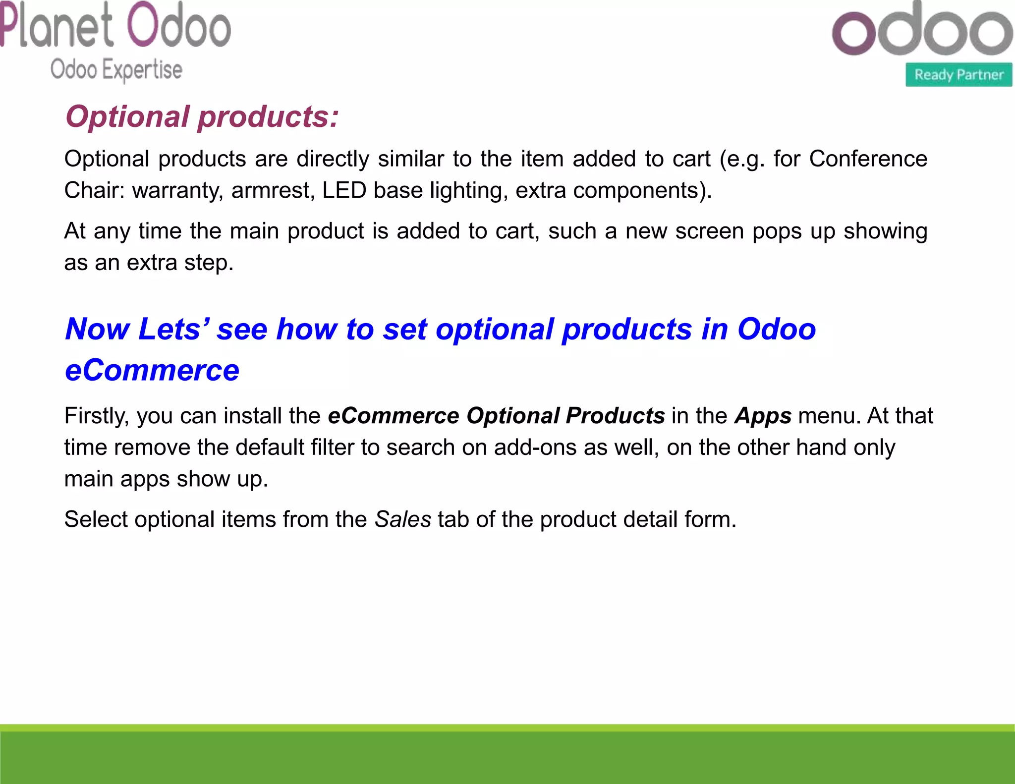 Optional products:
Optional products are directly similar to the item added to cart (e.g. for Conference
Chair: warranty, armrest, LED base lighting, extra components).
At any time the main product is added to cart, such a new screen pops up showing
as an extra step.
Now Lets’ see how to set optional products in Odoo
eCommerce
Firstly, you can install the eCommerce Optional Products in the Apps menu. At that
time remove the default filter to search on add-ons as well, on the other hand only
main apps show up.
Select optional items from the Sales tab of the product detail form.
 