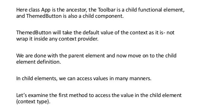 Here class App is the ancestor, the Toolbar is a child functional element,
and ThemedButton is also a child component.
ThemedButton will take the default value of the context as it is- not
wrap it inside any context provider.
We are done with the parent element and now move on to the child
element definition.
In child elements, we can access values ​​in many manners.
Let’s examine the first method to access the value in the child element
(context type).
 