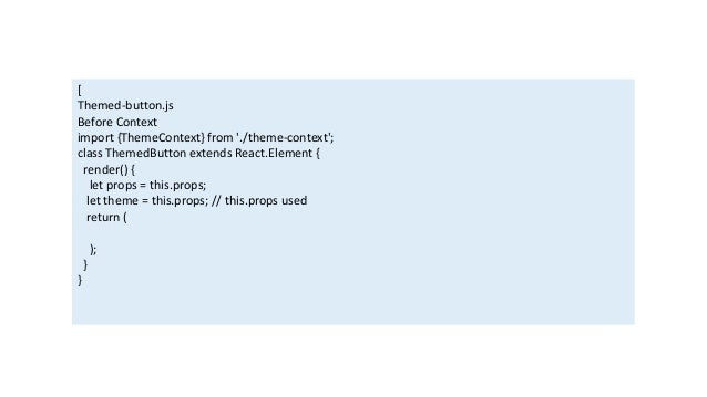 [
Themed-button.js
Before Context
import {ThemeContext} from './theme-context';
class ThemedButton extends React.Element {
render() {
let props = this.props;
let theme = this.props; // this.props used
return (
);
}
}
 