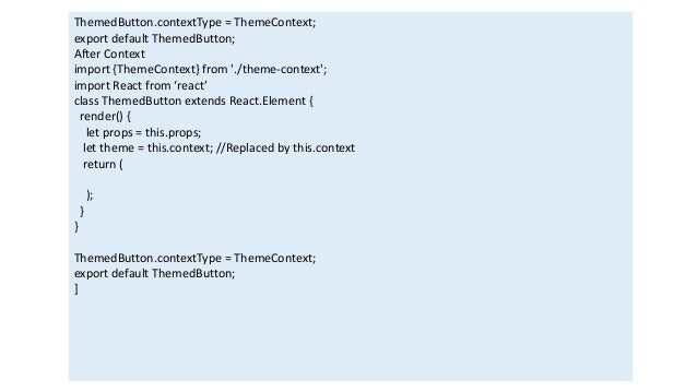 ThemedButton.contextType = ThemeContext;
export default ThemedButton;
After Context
import {ThemeContext} from './theme-context';
import React from ‘react’
class ThemedButton extends React.Element {
render() {
let props = this.props;
let theme = this.context; //Replaced by this.context
return (
);
}
}
ThemedButton.contextType = ThemeContext;
export default ThemedButton;
]
 