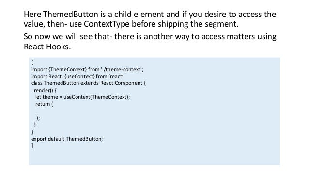Here ThemedButton is a child element and if you desire to access the
value, then- use ContextType before shipping the segment.
So now we will see that- there is another way to access matters ​​using
React Hooks.
[
import {ThemeContext} from './theme-context';
import React, {useContext} from ‘react’
class ThemedButton extends React.Component {
render() {
let theme = useContext(ThemeContext);
return (
);
}
}
export default ThemedButton;
]
 