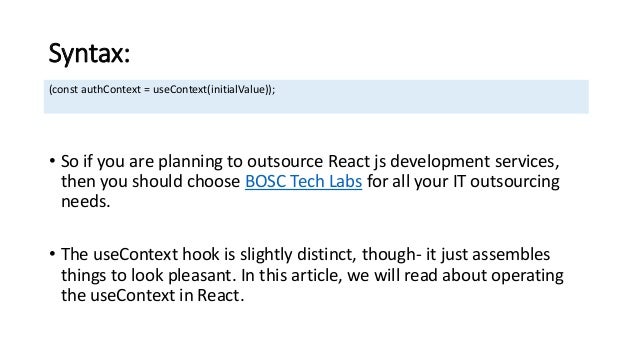 Syntax:
• So if you are planning to outsource React js development services,
then you should choose BOSC Tech Labs for all your IT outsourcing
needs.
• The useContext hook is slightly distinct, though- it just assembles
things to look pleasant. In this article, we will read about operating
the useContext in React.
(const authContext = useContext(initialValue));
 