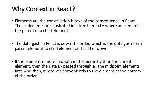 Why Context in React?
• Elements are the construction blocks of the consequence in React.
These elements are illustrated in a tree hierarchy where an element is
the parent of a child element.
• The data gush in React is down the order, which is the data gush from
parent element to child element and further down.
• If the element is more in-depth in the hierarchy than the parent
element, then the data is- passed through all the midpoint elements
first. And then, it resolves conveniently to the element at the bottom
of the order.
 