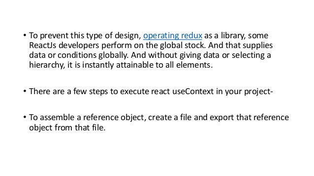 • To prevent this type of design, operating redux as a library, some
ReactJs developers perform on the global stock. And that supplies
data or conditions globally. And without giving data or selecting a
hierarchy, it is instantly attainable to all elements.
• There are a few steps to execute react useContext in your project-
• To assemble a reference object, create a file and export that reference
object from that file.
 