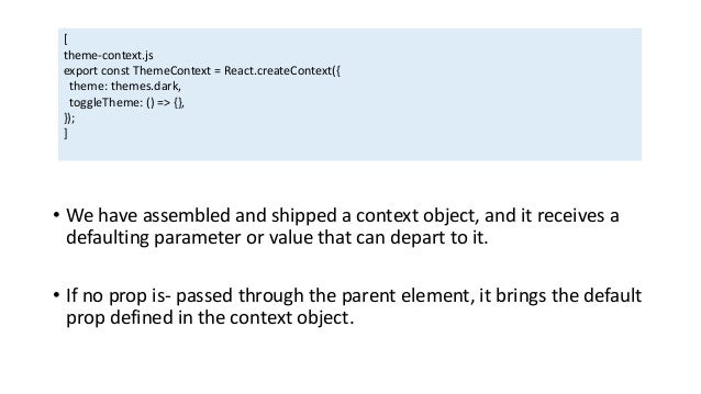 • We have assembled and shipped a context object, and it receives a
defaulting parameter or value that can depart to it.
• If no prop is- passed through the parent element, it brings the default
prop defined in the context object.
[
theme-context.js
export const ThemeContext = React.createContext({
theme: themes.dark,
toggleTheme: () => {},
});
]
 