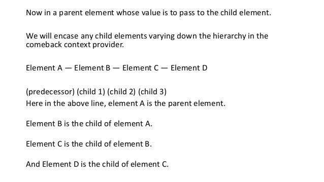 Now in a parent element whose value is to pass to the child element.
We will encase any child elements varying down the hierarchy in the
comeback context provider.
Element A — Element B — Element C — Element D
(predecessor) (child 1) (child 2) (child 3)
Here in the above line, element A is the parent element.
Element B is the child of element A.
Element C is the child of element B.
And Element D is the child of element C.
 