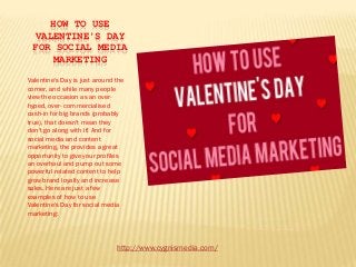HOW TO USE
  VALENTINE'S DAY
 FOR SOCIAL MEDIA
     MARKETING

Valentine's Day is just around the
corner, and while many people
view the occasion as an over-
hyped, over- commercialised
cash-in for big brands (probably
true), that doesn't mean they
don't go along with it! And for
social media and content
marketing, the provides a great
opportunity to give your profiles
an overhaul and pump out some
powerful related content to help
grow brand loyalty and increase
sales. Here are just a few
examples of how to use
Valentine's Day for social media
marketing:



                               http://www.cygnismedia.com/
 
