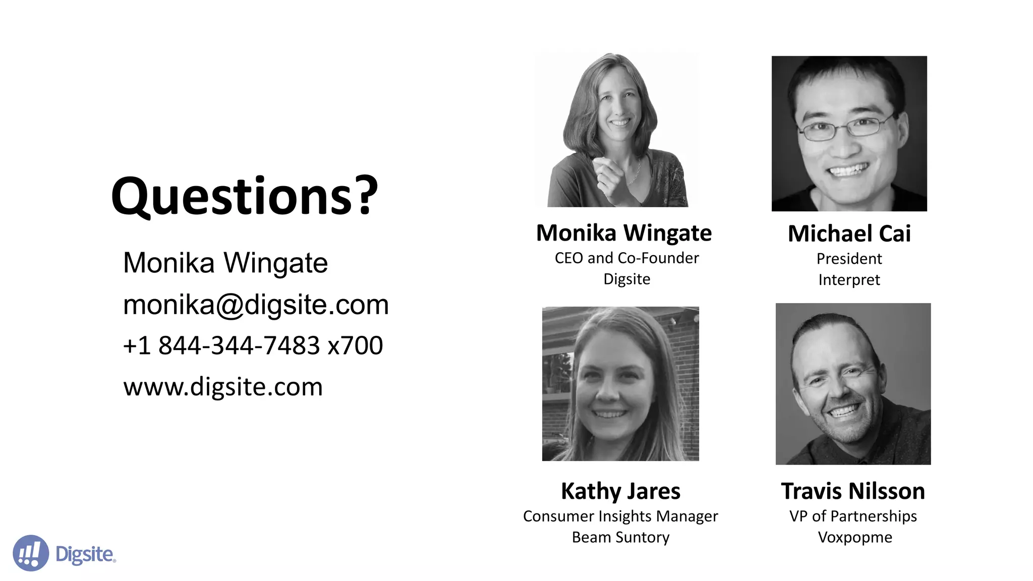 Questions?
Monika Wingate
monika@digsite.com
+1 844-344-7483 x700
www.digsite.com
Monika Wingate
CEO and Co-Founder
Digsite
Travis Nilsson
VP of Partnerships
Voxpopme
Kathy Jares
Consumer Insights Manager
Beam Suntory
Michael Cai
President
Interpret
