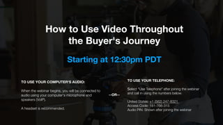 How to Use Video Throughout
the Buyer's Journey
TO USE YOUR COMPUTER'S AUDIO:
When the webinar begins, you will be connected to
audio using your computer's microphone and
speakers (VoIP).
A headset is recommended.
TO USE YOUR TELEPHONE:
Select "Use Telephone" after joining the webinar
and call in using the numbers below.
United States: +1 (562) 247-8321  
Access Code: 181-766-315 
Audio PIN: Shown after joining the webinar
--OR--
Starting at 12:30pm PDT
 