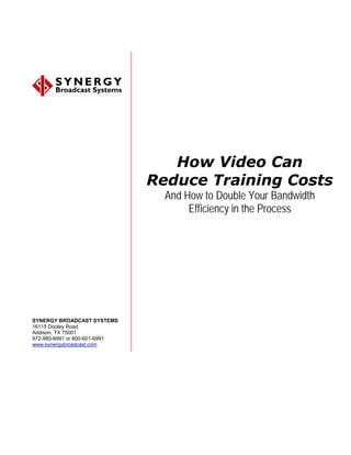 How Video Can
                               Reduce Training Costs
                                 And How to Double Your Bandwidth
                                      Efficiency in the Process




SYNERGY BROADCAST SYSTEMS
16115 Dooley Road
Addison, TX 75001
972-980-6991 or 800-601-6991
www.synergybroadcast.com
 