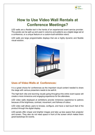 How to Use Video Wall Rentals at
Conference Meetings?
LED walls are a flexible tool in the hands of an experienced event service provider.
The panels can be split up and used in columns and patterns as a digital stage set at
a conference, or a unique feature on a custom-built exhibition stand.
LED walls are large programmable displays that are a highly dynamic and flexible
visual solution.
Uses of Video Walls at Conferences:
It is a great choice for conferences as the important visual content needed to share
the stage with various presenters needs to be well-lit.
The high-tech vibe and stunning visuals going throughout the entire event space will
create a more immersive and engaging experience for the attendees.
LED video walls displayed at exhibitions provide immersive experience to patrons
because of the brightness, contrast, movement, and fullness of colour.
LED video wall allows users to browse, configure, and have a real touch feel of the
product through the digital display.
LED panels offer crisper and brighter images and take up less space than projector
and screen. They also do not need space in front of the screen which makes them
great backdrops for events.
 