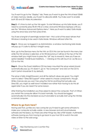 Computer Inside Your Computer: How To Use
VirtualBox
http://lachlanroy.com | Lachlan Roy
MakeUseOf.com
P a g e 12
You’ll want to go to the “Display” tab. There you’ll want to give the VM at least 32MB
of video memory; ideally, you’ll want to allocate 64MB. You’ll also want to enable
both 3D and 2D Video Acceleration.
Step 2 – It’s time to start up the VM again. To start Windows up into Safe Mode, you’ll
need to constantly press F8 (Fn+F8 on a Mac and some Windows laptops) until you
see the “Windows Advanced Options Menu”. Here you’ll want to select Safe Mode
using the arrow keys and then press Enter.
You’ll see a long list of seemingly random text – this is a list of the exact drivers that
Windows is loading to be used in Safe Mode. Windows will boot after this.
Step 3 – Once you’ve logged in as Administrator, a window mentioning Safe Mode
will pop up; it’s safe to dismiss it straight away.
Now, go to the Devices menu for the VM; on OS X this can be found in the menu bar
while the VM window is selected, or for Windows/Linux it will be at the top of the VM
window itself (you might have to press the “alt” key to reveal it). Here you’ll see an
option labelled “Install Guest Additions…”. Clicking on this will mount an .iso file as a
CD on the VM.
Step 4 – Once the Guest Additions CD has been mounted the setup wizard should
automatically pop up. If it doesn’t, go to “My Computer” and click on the CD to
start it (which should be D: by default).
The setup is fairly straightforward, and all the default values are good. You might
want to select “Direct3D Support” when asked to choose components, though.
While chances are you won’t be using the VM for anything that actually uses
Direct3D, you might as well have it installed now rather than having to do this all
again later if you do need it for some reason.
After finishing the installation you’ll be asked to reboot the computer. That’s it! When
you restart the computer allow it to boot normally. You should be logged
automatically into the standard account and able to actually start using the VM like
a normal computer.
Where to go from here?
Having said that, just like any new computer you’ll need to get some software to
make your computer actually usable. A new browser and anti-virus/malware
software are the basics, but there are other things too, like a PDF reader, multimedia
software (saving you from having to go back to your host OS to watch the odd
video or listen to the odd song).
 