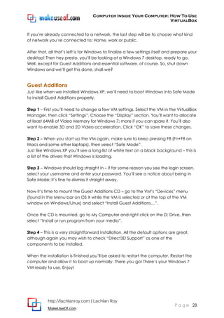Computer Inside Your Computer: How To Use
VirtualBox
http://lachlanroy.com | Lachlan Roy
MakeUseOf.com
P a g e 28
If you’re already connected to a network, the last step will be to choose what kind
of network you’re connected to: Home, work or public.
After that, all that’s left is for Windows to finalize a few settings itself and prepare your
desktop! Then hey presto, you’ll be looking at a Windows 7 desktop, ready to go.
Well, except for Guest Additions and essential software, of course. So, shut down
Windows and we’ll get this done, shall we?
Guest Additions
Just like when we installed Windows XP, we’ll need to boot Windows into Safe Mode
to install Guest Additions properly.
Step 1 – First you’ll need to change a few VM settings. Select the VM in the VirtualBox
Manager, then click “Settings”. Choose the “Display” section. You’ll want to allocate
at least 64MB of Video Memory for Windows 7; more if you can spare it. You’ll also
want to enable 3D and 2D Video acceleration. Click “OK” to save these changes.
Step 2 – When you start up the VM again, make sure to keep pressing F8 (Fn+F8 on
Macs and some other laptops), then select “Safe Mode”.
Just like Windows XP you’ll see a long list of white text on a black background – this is
a list of the drivers that Windows is loading.
Step 3 – Windows should log straight in – if for some reason you see the login screen,
select your username and enter your password. You’ll see a notice about being in
Safe Mode; it’s fine to dismiss it straight away.
Now it’s time to mount the Guest Additions CD – go to the VM’s “Devices” menu
(found in the Menu bar on OS X while the VM is selected or at the top of the VM
window on Windows/Linux) and select “Install Guest Additions…”.
Once the CD is mounted, go to My Computer and right click on the D: Drive, then
select “Install or run program from your media”.
Step 4 – This is a very straightforward installation. All the default options are great,
although again you may wish to check “Direct3D Support” as one of the
components to be installed.
When the installation is finished you’ll be asked to restart the computer. Restart the
computer and allow it to boot up normally. There you go! There’s your Windows 7
VM ready to use. Enjoy!
 
