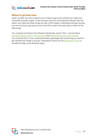 Computer Inside Your Computer: How To Use
VirtualBox
http://lachlanroy.com | Lachlan Roy
MakeUseOf.com
P a g e 29
Where to go from here
Again, just like any new computer you’ll need to get some software to make your
computer actually usable. A new browser and anti-virus/malware software are the
basics, but there are other things too, like a PDF reader, multimedia software (saving
you from having to go back to your host OS to watch the odd video or listen to the
odd song).
You could go hunt down the software individually, which is fine – I recommend
Google Chrome, Avast’s Free Antivirus and MalwareBytes Free Anti-malware.
You could do that, or you could download a package with everything you need to
get started that installs in one go. Interested? Check out the MakeUseOf Pack: a
handful of really useful Windows apps.
 