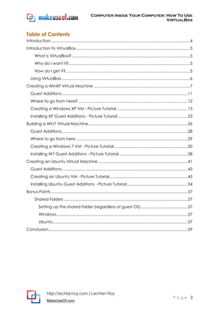 Computer Inside Your Computer: How To Use
VirtualBox
http://lachlanroy.com | Lachlan Roy
MakeUseOf.com
P a g e 3
Table of Contents
Introduction..............................................................................................................................4
Introduction to VirtualBox.......................................................................................................5
What is VirtualBox?...........................................................................................................5
Why do I want it?..............................................................................................................5
How do I get it? ................................................................................................................5
Using VirtualBox ....................................................................................................................6
Creating a WinXP Virtual Machine .......................................................................................7
Guest Additions..................................................................................................................11
Where to go from here? ...................................................................................................12
Creating a Windows XP VM - Picture Tutorial ................................................................13
Installing XP Guest Additions - Picture Tutorial ...............................................................23
Building a Win7 Virtual Machine..........................................................................................26
Guest Additions..................................................................................................................28
Where to go from here .....................................................................................................29
Creating a Windows 7 VM - Picture Tutorial...................................................................30
Installing W7 Guest Additions - Picture Tutorial ..............................................................38
Creating an Ubuntu Virtual Machine .................................................................................41
Guest Additions..................................................................................................................43
Creating an Ubuntu VM - Picture Tutorial.......................................................................45
Installing Ubuntu Guest Additions - Picture Tutorial.......................................................54
Bonus Points............................................................................................................................57
Shared Folders ................................................................................................................57
Setting up the shared folder (regardless of guest OS) ..........................................57
Windows.......................................................................................................................57
Ubuntu..........................................................................................................................57
Conclusion..............................................................................................................................59
 