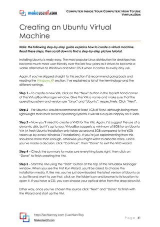 Computer Inside Your Computer: How To Use
VirtualBox
http://lachlanroy.com | Lachlan Roy
MakeUseOf.com
P a g e 41
Creating an Ubuntu Virtual
Machine
Note: the following step-by-step guide explains how to create a virtual machine.
Read these steps, then scroll down to find a step-by-step picture tutorial.
Installing Ubuntu is really easy. The most popular Linux distribution for desktops has
become much more user friendly over the last few years as it strives to become a
viable alternative to Windows and Mac OS X when it comes to every day use.
Again, if you’ve skipped straight to this section I’d recommend going back and
reading the Windows XP section. I’ve explained a lot of the terminology and the
different settings.
Step 1 – To create a new VM, click on the “New” button in the top left hand corner
of the VirtualBox Manager window. Give the VM a name and make sure that the
operating system and version are “Linux” and “Ubuntu”, respectively. Click “Next”.
Step 2 – For Ubuntu I would recommend at least 1GB of RAM, although being more
lightweight than most recent operating systems it will still run quite happily on 512MB.
Step 3 – Now you’ll need to create a VHD for the VM. Again, I’d suggest the use of a
dynamic disk, but it’s up to you. VirtualBox suggests a minimum of 8GB for an Ubuntu
VM (A fresh Ubuntu installation only takes up around 3GB compared to the 6GB
taken up by a new Windows 7 installation!). If you’re just experimenting then this
should be more than enough, otherwise you might want to allocate more. Once
you’ve made a decision, click “Continue”, then “Done” to exit the VHD wizard.
Step 4 – Check the summary to make sure everything looks right, then click on
“Done” to finish creating the VM.
Step 5 – Start the VM using the “Start” button at the top of the VirtualBox Manager
window. When you see the First Run Wizard, you’ll be asked to choose the
installation media. If, like me, you’ve just downloaded the latest version of Ubuntu as
a .iso file and want to use that, click on the folder icon and browse to its location to
open it. If you have a CD, you can choose your optical drive from the drop down list.
Either way, once you’ve chosen the source click “Next” and “Done” to finish with
the Wizard and start up the VM.
 