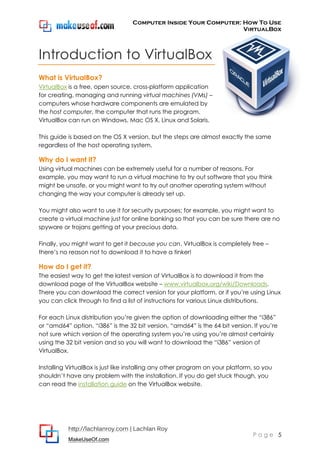 Computer Inside Your Computer: How To Use
VirtualBox
http://lachlanroy.com | Lachlan Roy
MakeUseOf.com
P a g e 5
Introduction to VirtualBox
What is VirtualBox?
VirtualBox is a free, open source, cross-platform application
for creating, managing and running virtual machines (VMs) –
computers whose hardware components are emulated by
the host computer, the computer that runs the program.
VirtualBox can run on Windows, Mac OS X, Linux and Solaris.
This guide is based on the OS X version, but the steps are almost exactly the same
regardless of the host operating system.
Why do I want it?
Using virtual machines can be extremely useful for a number of reasons. For
example, you may want to run a virtual machine to try out software that you think
might be unsafe, or you might want to try out another operating system without
changing the way your computer is already set up.
You might also want to use it for security purposes; for example, you might want to
create a virtual machine just for online banking so that you can be sure there are no
spyware or trojans getting at your precious data.
Finally, you might want to get it because you can. VirtualBox is completely free –
there’s no reason not to download it to have a tinker!
How do I get it?
The easiest way to get the latest version of VirtualBox is to download it from the
download page of the VirtualBox website – www.virtualbox.org/wiki/Downloads.
There you can download the correct version for your platform, or if you’re using Linux
you can click through to find a list of instructions for various Linux distributions.
For each Linux distribution you’re given the option of downloading either the “i386”
or “amd64” option. “i386” is the 32 bit version, “amd64” is the 64 bit version. If you’re
not sure which version of the operating system you’re using you’re almost certainly
using the 32 bit version and so you will want to download the “i386” version of
VirtualBox.
Installing VirtualBox is just like installing any other program on your platform, so you
shouldn’t have any problem with the installation. If you do get stuck though, you
can read the installation guide on the VirtualBox website.
 