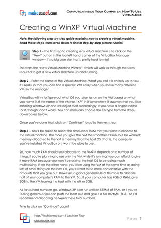 Computer Inside Your Computer: How To Use
VirtualBox
http://lachlanroy.com | Lachlan Roy
MakeUseOf.com
P a g e 7
Creating a WinXP Virtual Machine
Note: the following step-by-step guide explains how to create a virtual machine.
Read these steps, then scroll down to find a step-by-step picture tutorial.
Step 1 – The first step to creating any virtual machine is to click on the
“New” button in the top left hand corner of the VirtualBox Manager
window – it’s a big blue star that’s pretty hard to miss!
This starts the “New Virtual Machine Wizard”, which will walk us through the steps
required to get a new virtual machine up and running.
Step 2 – Enter the name of the Virtual Machine. What you call it is entirely up to you –
it’s really so that you can find a specific VM easily when you have many different
VMs in the manager.
VirtualBox will try to figure out what OS you plan to run on the VM based on what
you name it. If the name of the VM has “XP” in it somewhere it assumes that you’ll be
installing Windows XP and will adjust itself accordingly. If you have a cryptic name
for it, though, don’t worry. You can manually choose the OS type from the drop-
down boxes below.
Once you’ve done that, click on “Continue” to go to the next step.
Step 3 – You’ll be asked to select the amount of RAM that you want to allocate to
the virtual machine. The more you give the VM the smoother it’ll run, but be warned;
memory allocated to the VM is memory that the host OS (that is, the computer
you’ve installed VirtualBox on) won’t be able to use.
So, how much RAM should you allocate to the VM? It depends on a number of
things. If you’re planning to use only the VM while it’s running, you can afford to give
it more RAM because you won’t be asking the host OS to be doing much
multitasking. If, on the other hand, you’ll be using the VM at the same time as doing
lots of other things on the host OS, you’ll want to be more conservative with the
amounts that you give out. However, a good general rule of thumb is to allocate
half of your computer’s RAM to the VM. So, if your computer has 4GB of RAM, give
2GB to the VM leaving the host with the other 2GB.
As far as hard numbers go, Windows XP can run well on 512MB of RAM, or if you’re
feeling generous you can push the boat out and give it a full 1024MB (1GB), so I’d
recommend allocating between these two numbers.
Time to click on “Continue” again!
 
